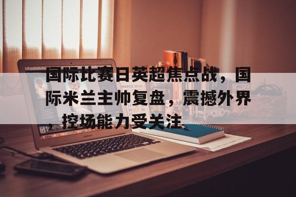 jiuyou-国际比赛日英超焦点战，国际米兰主帅复盘，震撼外界，控场能力受关注的简单介绍-jiuyou